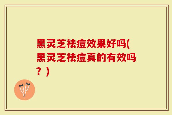 黑灵芝祛痘效果好吗(黑灵芝祛痘真的有效吗？)