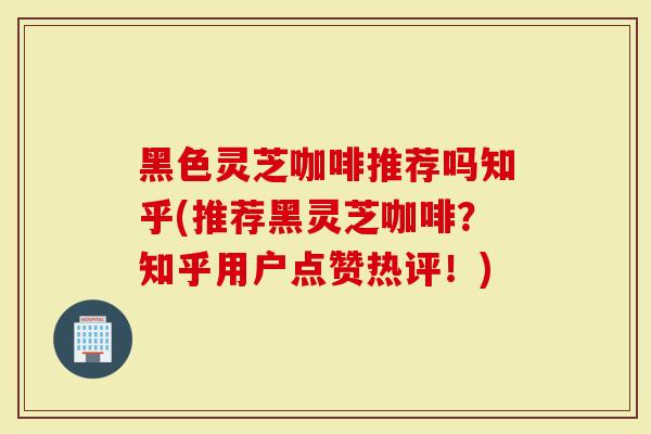 黑色灵芝咖啡推荐吗知乎(推荐黑灵芝咖啡？知乎用户点赞热评！)