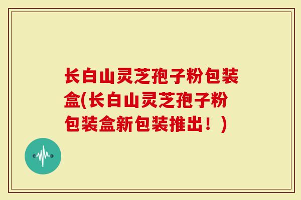 长白山灵芝孢子粉包装盒(长白山灵芝孢子粉包装盒新包装推出！)
