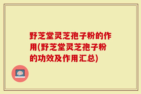 野芝堂灵芝孢子粉的作用(野芝堂灵芝孢子粉的功效及作用汇总)