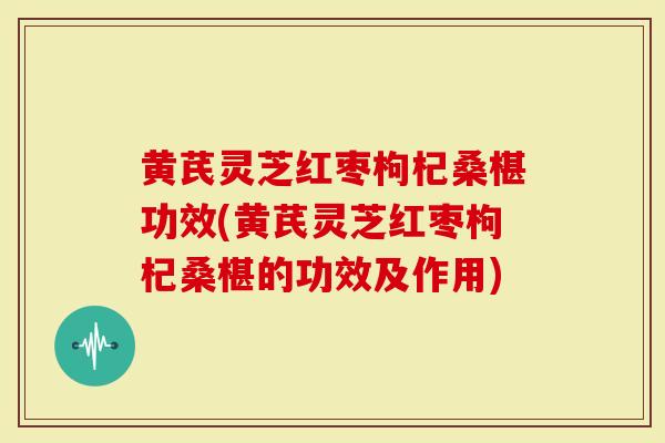 黄芪灵芝红枣枸杞桑椹功效(黄芪灵芝红枣枸杞桑椹的功效及作用)