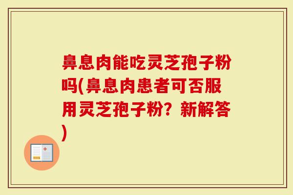 鼻息肉能吃灵芝孢子粉吗(鼻息肉患者可否服用灵芝孢子粉?新解答)-第1张图片-灵芝大师 鼻息肉能吃灵芝孢子粉吗(鼻息肉患者可否服用灵芝孢子粉?新解答)-第1张图片-灵芝大师