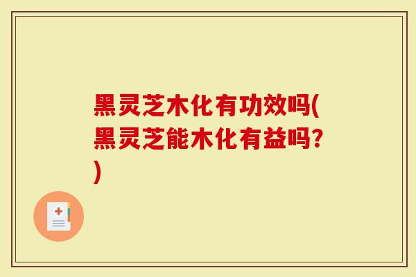 黑灵芝木化有功效吗(黑灵芝能木化有益吗？)