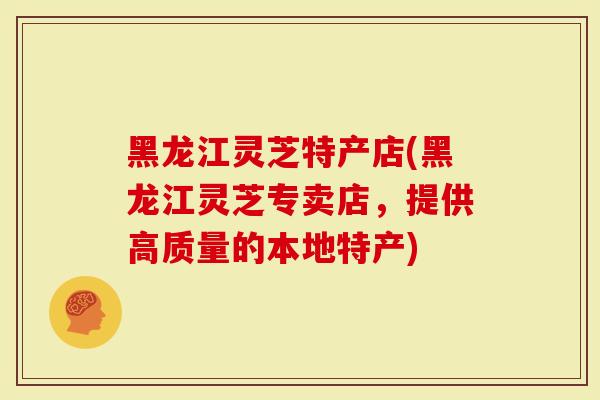 黑龙江灵芝特产店(黑龙江灵芝专卖店，提供高质量的本地特产)