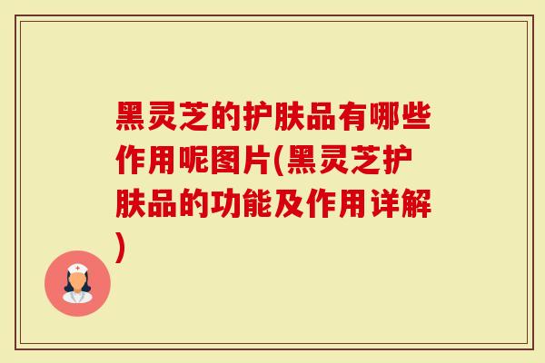 黑灵芝的护肤品有哪些作用呢图片(黑灵芝护肤品的功能及作用详解)