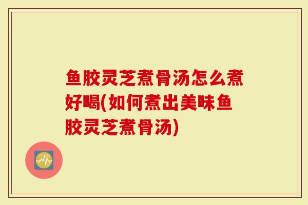 鱼胶灵芝煮骨汤怎么煮好喝(如何煮出美味鱼胶灵芝煮骨汤)
