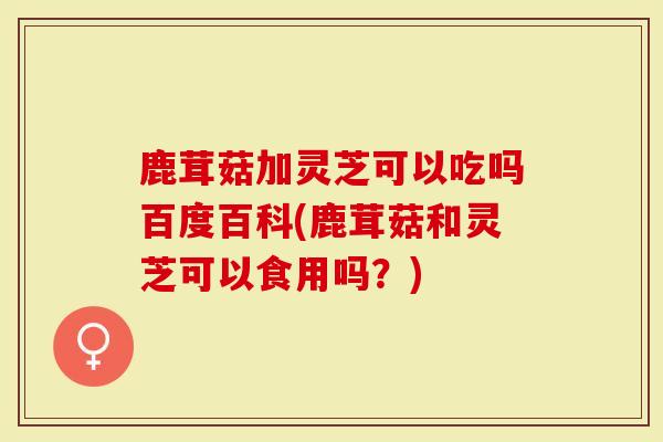 鹿茸菇加灵芝可以吃吗百度百科(鹿茸菇和灵芝可以食用吗？)
