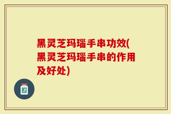 黑灵芝玛瑙手串功效(黑灵芝玛瑙手串的作用及好处)