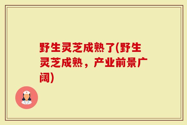 野生灵芝成熟了(野生灵芝成熟，产业前景广阔)