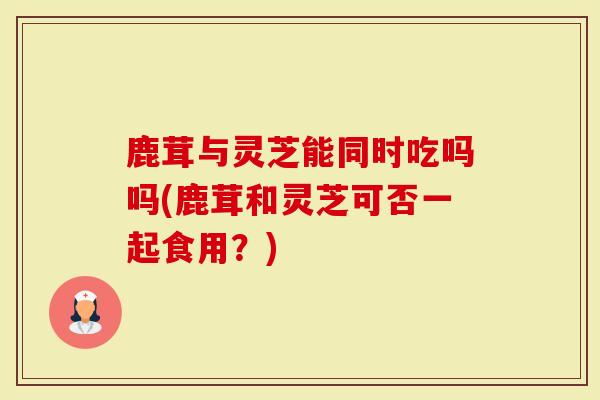 鹿茸与灵芝能同时吃吗吗(鹿茸和灵芝可否一起食用？)-第1张图片-灵芝大师