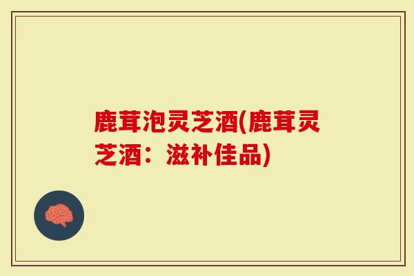 鹿茸泡灵芝酒(鹿茸灵芝酒：滋补佳品)