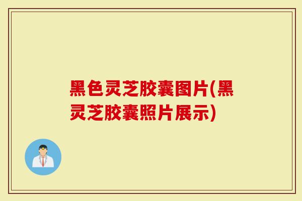 黑色灵芝胶囊图片(黑灵芝胶囊照片展示)