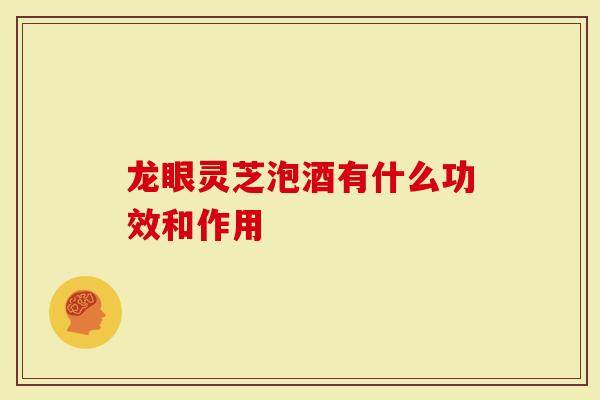龙眼灵芝泡酒有什么功效和作用