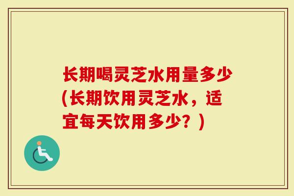 长期喝灵芝水用量多少(长期饮用灵芝水，适宜每天饮用多少？)