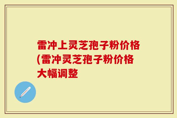 雷冲上灵芝孢子粉价格(雷冲灵芝孢子粉价格大幅调整