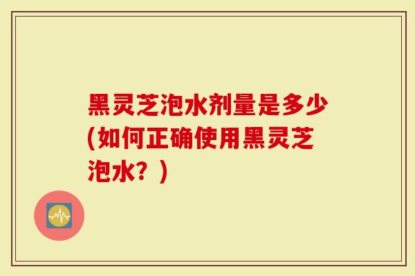 黑灵芝泡水剂量是多少(如何正确使用黑灵芝泡水？)