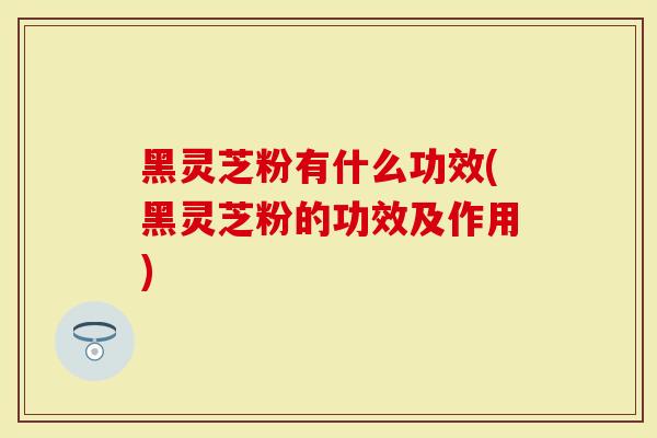 黑灵芝粉有什么功效(黑灵芝粉的功效及作用)