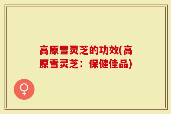 高原雪灵芝的功效(高原雪灵芝：保健佳品)