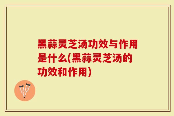 黑蒜灵芝汤功效与作用是什么(黑蒜灵芝汤的功效和作用)