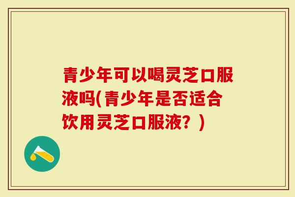 青少年可以喝灵芝口服液吗(青少年是否适合饮用灵芝口服液?)-第1张图片-灵芝大师 青少年可以喝灵芝口服液吗(青少年是否适合饮用灵芝口服液?)-第1张图片-灵芝大师