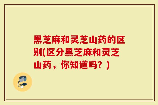 黑芝麻和灵芝山药的区别(区分黑芝麻和灵芝山药，你知道吗？)
