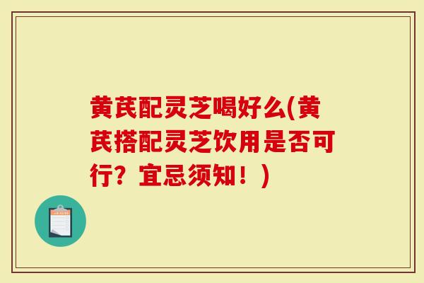 黄芪配灵芝喝好么(黄芪搭配灵芝饮用是否可行？宜忌须知！)