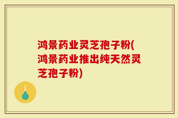 鸿景药业灵芝孢子粉(鸿景药业推出纯天然灵芝孢子粉)