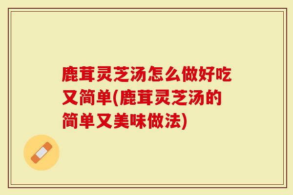 鹿茸灵芝汤怎么做好吃又简单(鹿茸灵芝汤的简单又美味做法)