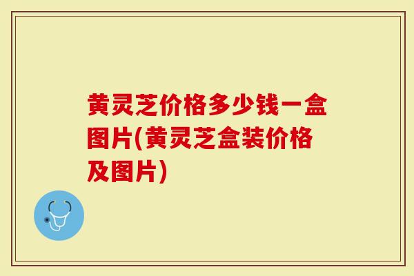 黄灵芝价格多少钱一盒图片(黄灵芝盒装价格及图片)