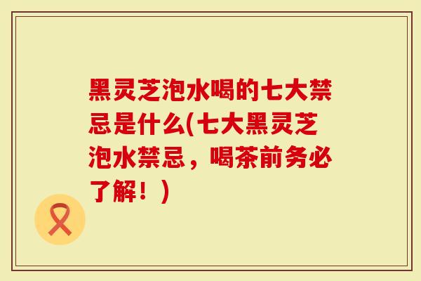 黑灵芝泡水喝的七大禁忌是什么(七大黑灵芝泡水禁忌，喝茶前务必了解！)