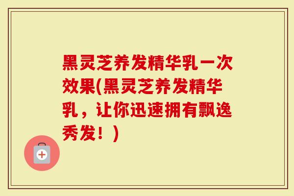 黑灵芝养发精华乳一次效果(黑灵芝养发精华乳，让你迅速拥有飘逸秀发！)