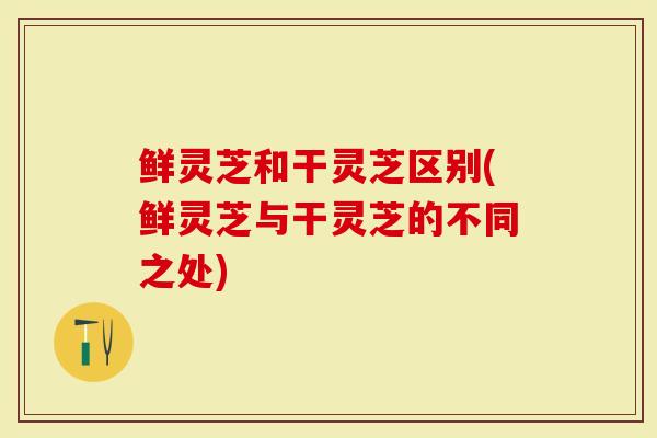 鲜灵芝和干灵芝区别(鲜灵芝与干灵芝的不同之处)