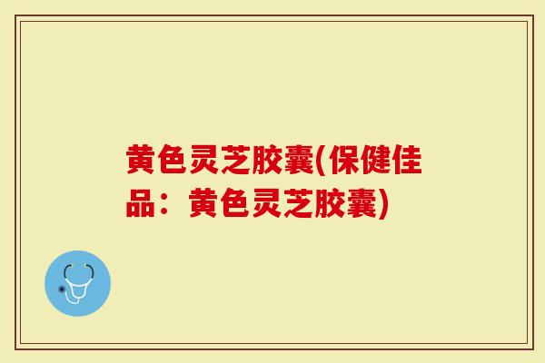 黄色灵芝胶囊(保健佳品：黄色灵芝胶囊)