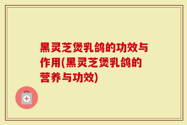 黑灵芝煲乳鸽的功效与作用(黑灵芝煲乳鸽的营养与功效)