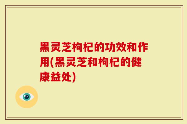黑灵芝枸杞的功效和作用(黑灵芝和枸杞的健康益处)