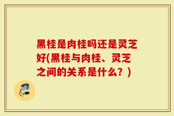 黑桂是肉桂吗还是灵芝好(黑桂与肉桂、灵芝之间的关系是什么？)
