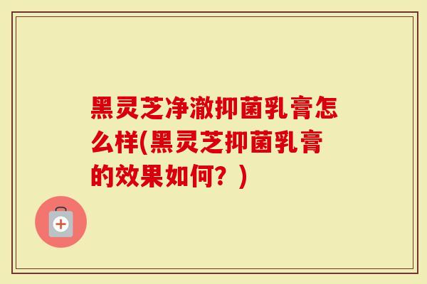 黑灵芝净澈抑菌乳膏怎么样(黑灵芝抑菌乳膏的效果如何？)