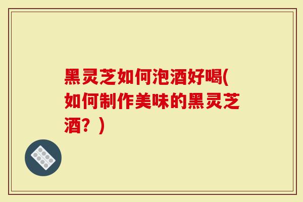黑灵芝如何泡酒好喝(如何制作美味的黑灵芝酒？)