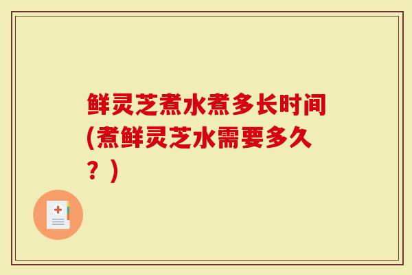 鲜灵芝煮水煮多长时间(煮鲜灵芝水需要多久？)-第1张图片-灵芝大师