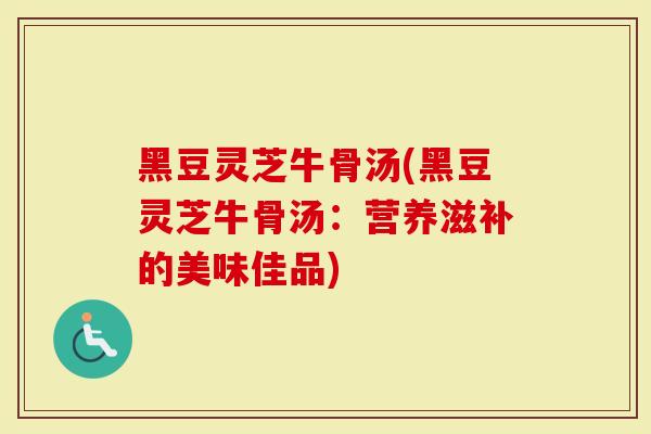 黑豆灵芝牛骨汤(黑豆灵芝牛骨汤：营养滋补的美味佳品)