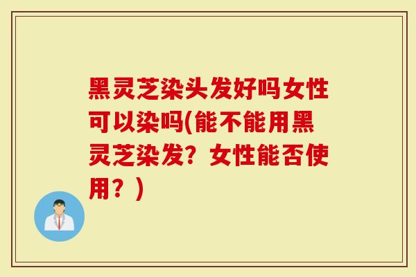 黑灵芝染头发好吗女性可以染吗(能不能用黑灵芝染发？女性能否使用？)