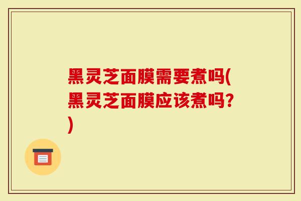 黑灵芝面膜需要煮吗(黑灵芝面膜应该煮吗？)