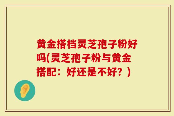 黄金搭档灵芝孢子粉好吗(灵芝孢子粉与黄金搭配：好还是不好？)
