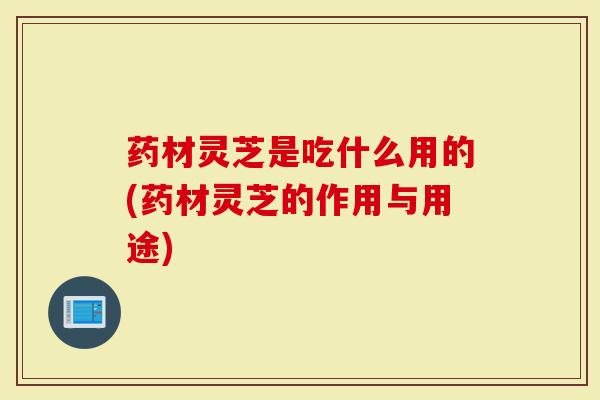 药材灵芝是吃什么用的(药材灵芝的作用与用途)