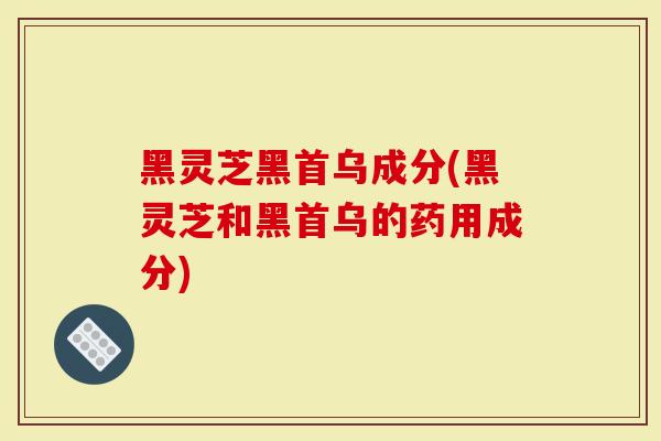 黑灵芝黑首乌成分(黑灵芝和黑首乌的药用成分)