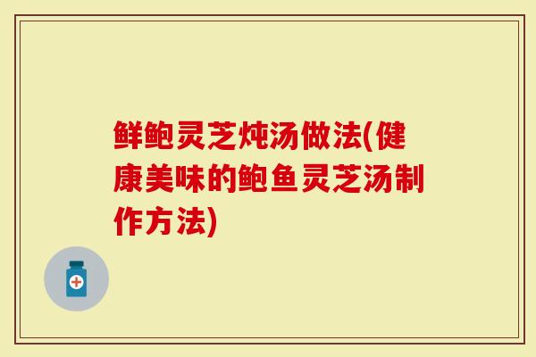 鲜鲍灵芝炖汤做法(健康美味的鲍鱼灵芝汤制作方法)