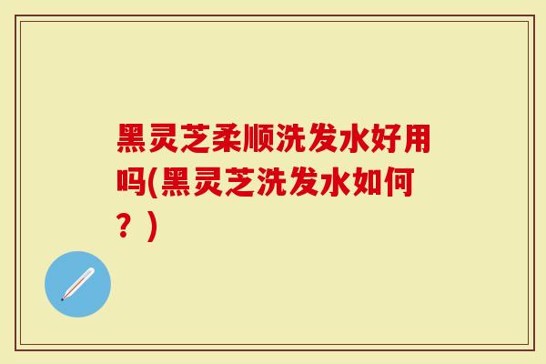 黑灵芝柔顺洗发水好用吗(黑灵芝洗发水如何？)