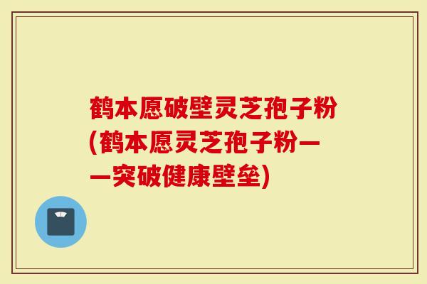 鹤本愿破壁灵芝孢子粉(鹤本愿灵芝孢子粉——突破健康壁垒)