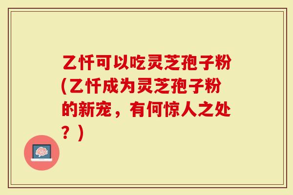 乙忏可以吃灵芝孢子粉(乙忏成为灵芝孢子粉的新宠,有何惊人之处?)-第1张图片-灵芝大师 乙忏可以吃灵芝孢子粉(乙忏成为灵芝孢子粉的新宠,有何惊人之处?)-第1张图片-灵芝大师