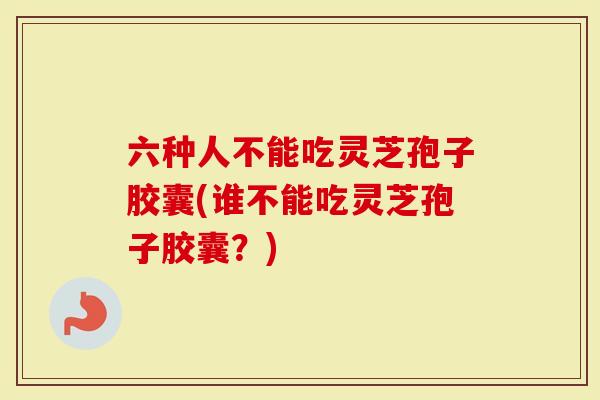 六种人不能吃灵芝孢子胶囊(谁不能吃灵芝孢子胶囊？)
